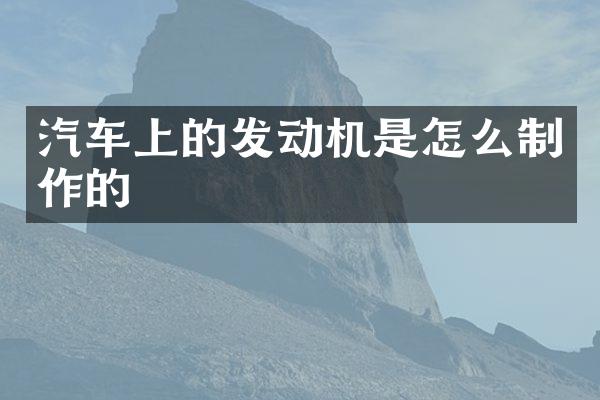 汽车上的发动机是怎么制作的