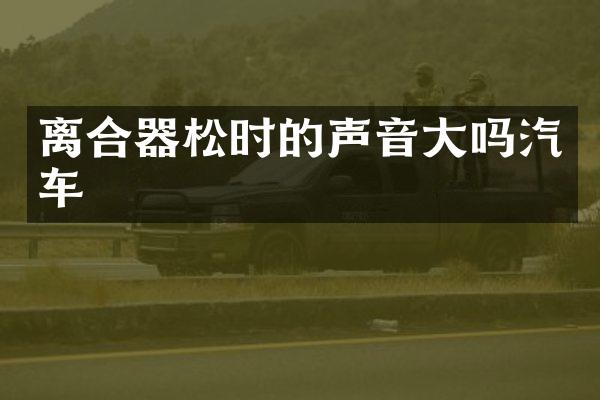 离合器松时的声音大吗汽车