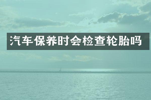 汽车保养时会检查轮胎吗