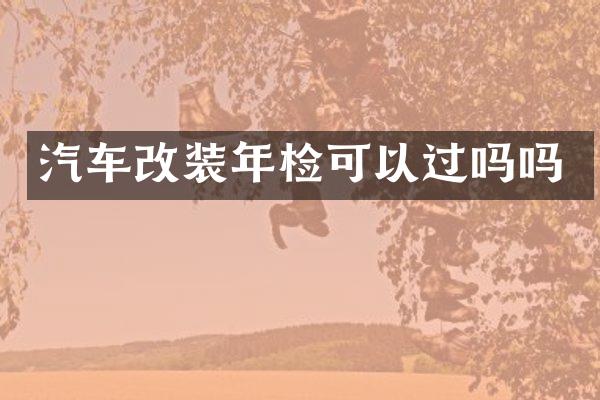 汽车改装年检可以过吗吗