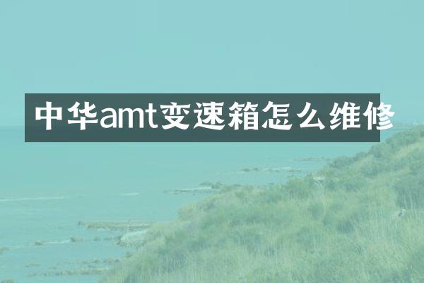 中华amt变速箱怎么维修
