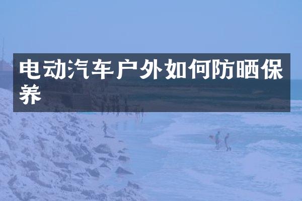 电动汽车户外如何防晒保养