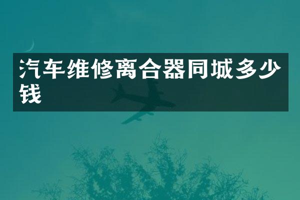 汽车维修离合器同城多少钱