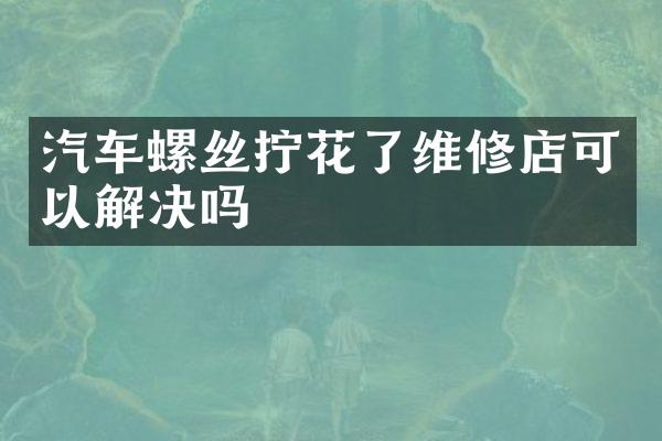 汽车螺丝拧花了维修店可以解决吗