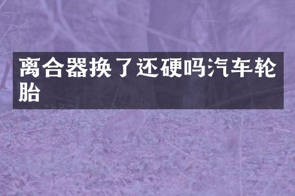 离合器换了还硬吗汽车轮胎