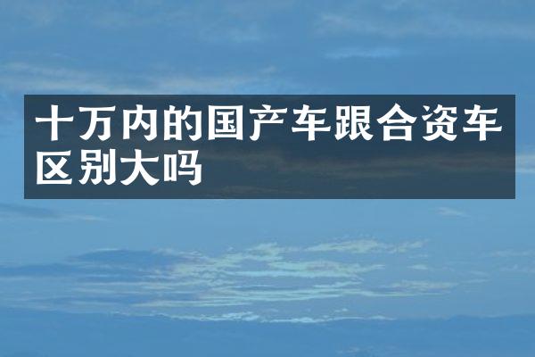 十万内的国产车跟合资车区别大吗