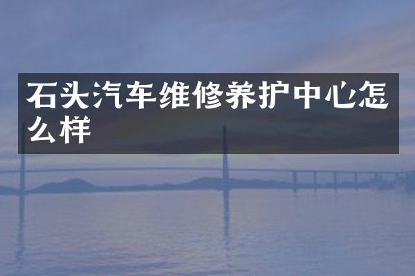 石头汽车维修养护中心怎么样