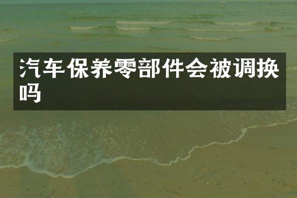 汽车保养零部件会被调换吗
