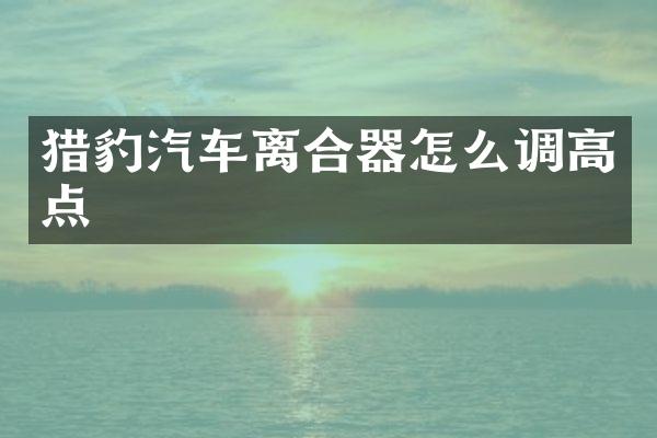 猎豹汽车离合器怎么调高点