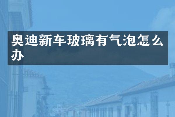 奥迪新车玻璃有气泡怎么办