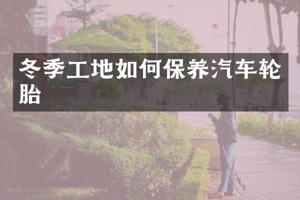 冬季工地如何保养汽车轮胎