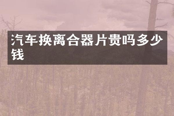 汽车换离合器片贵吗多少钱