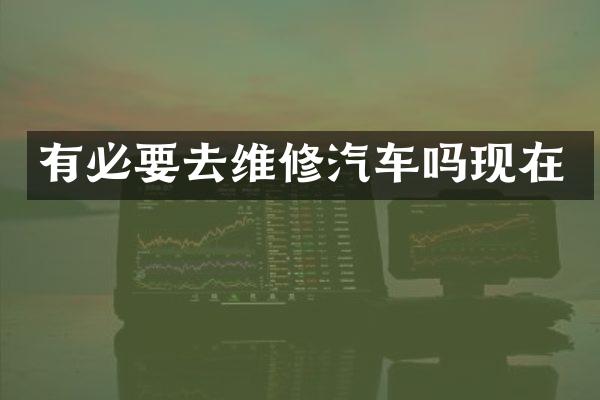 有必要去维修汽车吗现在
