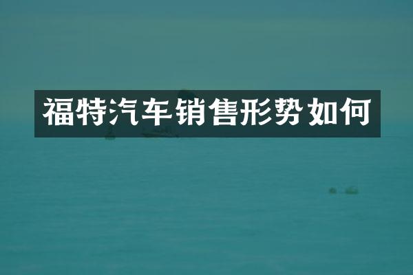 福特汽车销售形势如何