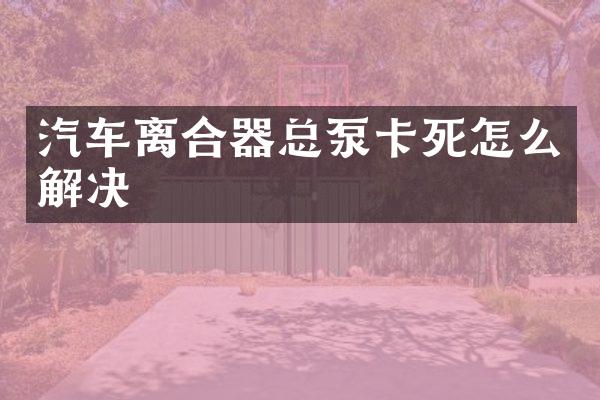 汽车离合器总泵卡死怎么解决