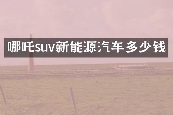哪吒suv新能源汽车多少钱