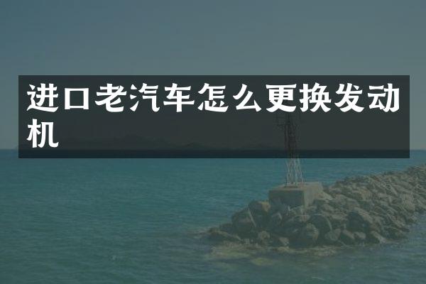 进口老汽车怎么更换发动机