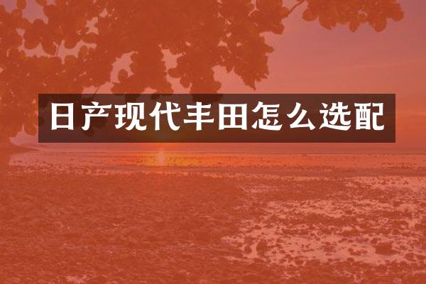 日产现代丰田怎么选配