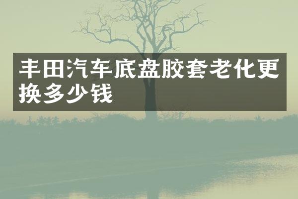 丰田汽车底盘胶套老化更换多少钱