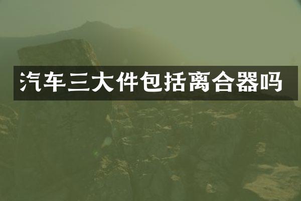 汽车三大件包括离合器吗