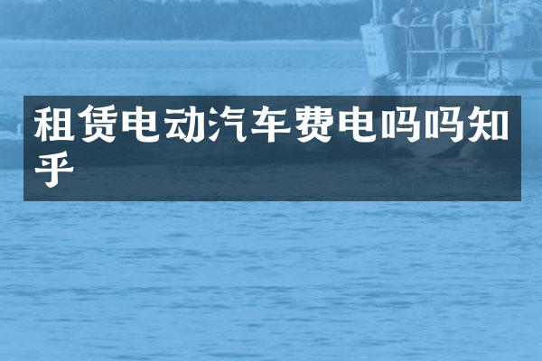 租赁电动汽车费电吗吗知乎