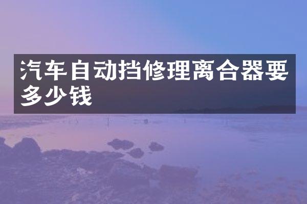 汽车自动挡修理离合器要多少钱