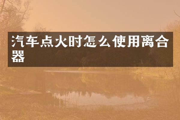 汽车点火时怎么使用离合器