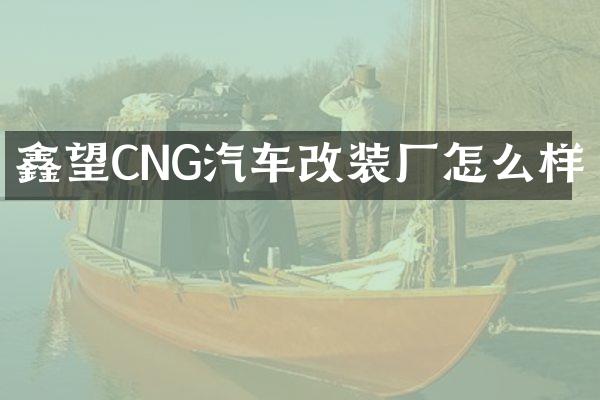 鑫望CNG汽车改装厂怎么样