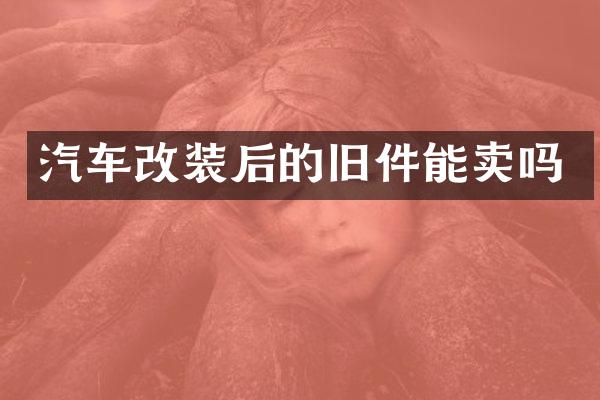 汽车改装后的旧件能卖吗