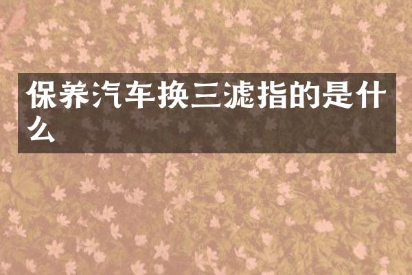 保养汽车换三滤指的是什么