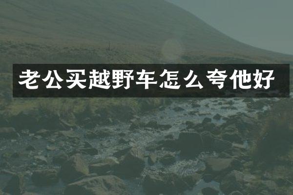 老公买越野车怎么夸他好