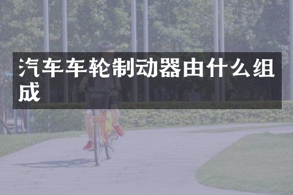 汽车车轮制动器由什么组成