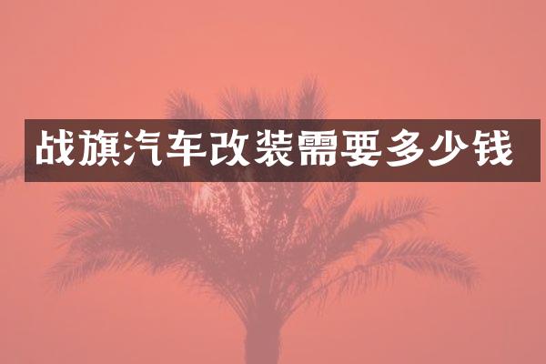 战旗汽车改装需要多少钱