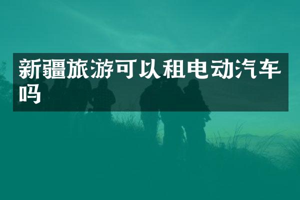 新疆旅游可以租电动汽车吗
