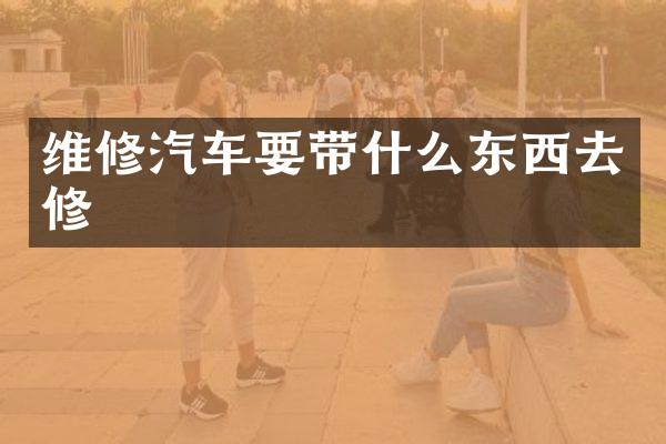 维修汽车要带什么东西去修