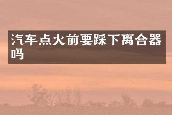 汽车点火前要踩下离合器吗