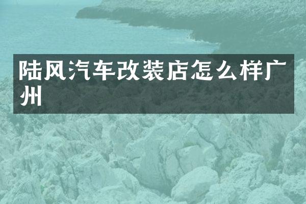 陆风汽车改装店怎么样广州