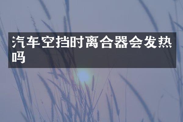 汽车空挡时离合器会发热吗