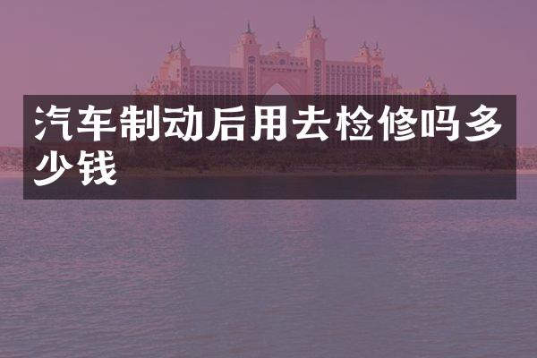 汽车制动后用去检修吗多少钱