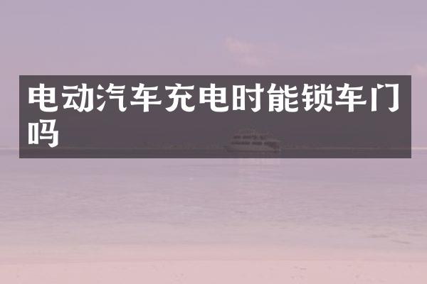 电动汽车充电时能锁车门吗