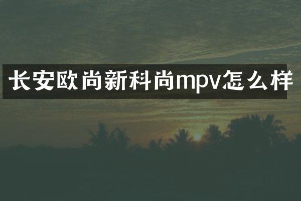 长安欧尚新科尚mpv怎么样