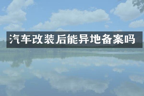 汽车改装后能异地备案吗