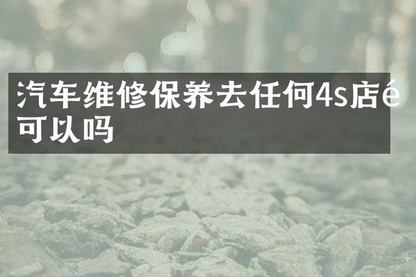 汽车维修保养去任何4s店都可以吗