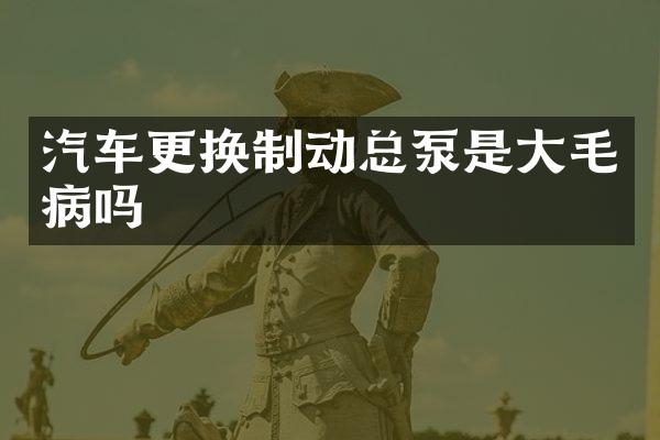 汽车更换制动总泵是大毛病吗