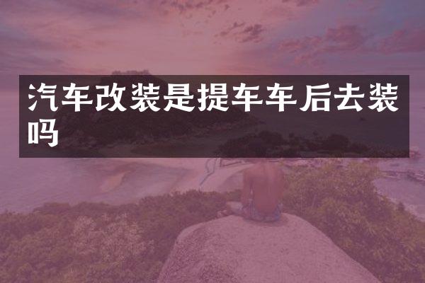 汽车改装是提车车后去装吗