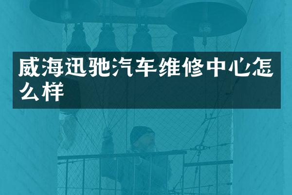 威海迅驰汽车维修中心怎么样