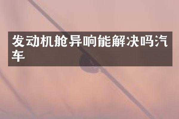 发动机舱异响能解决吗汽车