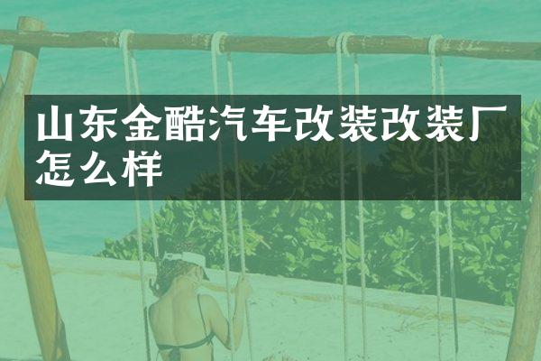 山东金酷汽车改装改装厂怎么样
