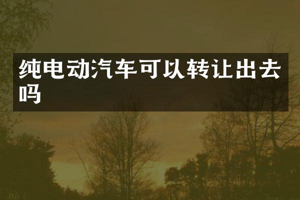 纯电动汽车可以转让出去吗