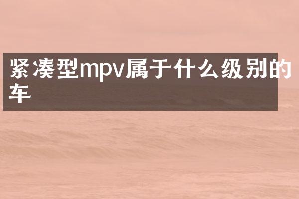 紧凑型mpv属于什么级别的车